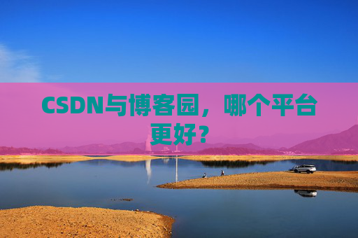 CSDN与博客园,哪个平台更好? CSDN与博客园,哪个平台更好?